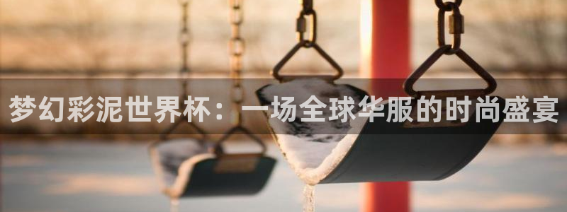 世界杯决赛直播:梦幻彩泥世界杯:一场全球华服的时尚盛宴