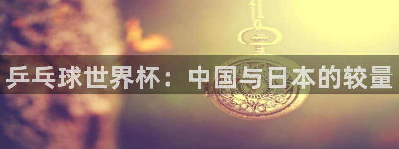 2026世预赛赛程表：乒乓球世界杯：中国与日本的较量